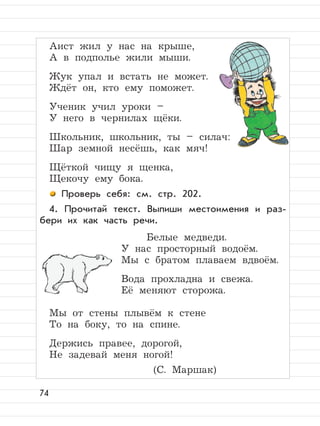 74
Аист жил у нас на крыше,
А в подполье жили мыши.
Жук упал и встать не может.
Ждёт он, кто ему поможет.
Ученик учил уроки –
У него в чернилах щёки.
Школьник, школьник, ты – силач:
Шар земной несёшь, как мяч!
Щёткой чищу я щенка,
Щекочу ему бока.
Проверь себя: см. стр. 202.
4. Прочитай текст. Выпиши местоимения и раз-
бери их как часть речи.
Белые медведи.
У нас просторный водоём.
Мы с братом плаваем вдвоём.
Вода прохладна и свежа.
Её меняют сторожа.
Мы от стены плывём к стене
То на боку, то на спине.
Держись правее, дорогой,
Не задевай меня ногой!
(С. Маршак)
 