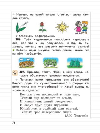 76
Напиши, на какой вопрос отвечают слова каж-
дой группы.
Обозначь орфограммы.
306. Трёх художников попросили нарисовать
лес. Вот что у них получилось. Как ты ду-
маешь, почему все рисунки получились разные?
Выбери один рисунок. Устно опиши, какой лес
на нём изображён.
307. Прочитай текст. Найди в нём слова, ко-
торые обозначают признаки предметов.
Признаки каких предметов они обозначают?
Какого рода эти существительные? В форме ка-
кого числа они употреблены? Какой вывод ты
можешь сделать?
Вот уж снег последний в поле тает,
Тёплый пар восходит от земли,
И кувшинчик синий расцветает,
И зовут друг друга журавли.
Юный лес, в зелёный дым одетый,
Тёплых гроз нетерпеливо ждёт.
(А.К. Толстой)
 