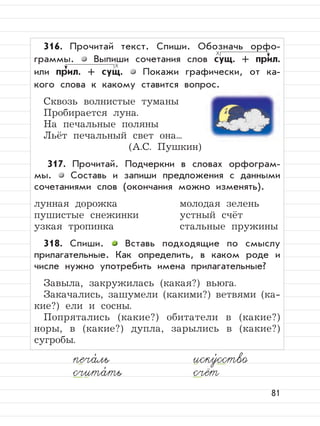 81
316. Прочитай текст. Спиши. Обозначь орфо-
граммы. Выпиши сочетания слов сущ. + прил.
или прил. + сущ. Покажи графически, от ка-
кого слова к какому ставится вопрос.
Сквозь волнистые туманы
Пробирается луна.
На печальные поляны
Льёт печальный свет она...
(А.С. Пушкин)
317. Прочитай. Подчеркни в словах орфограм-
мы. Составь и запиши предложения с данными
сочетаниями слов (окончания можно изменять).
лунная дорожка молодая зелень
пушистые снежинки устный счёт
узкая тропинка стальные пружины
318. Спиши. Вставь подходящие по смыслу
прилагательные. Как определить, в каком роде и
числе нужно употребить имена прилагательные?
Завыла, закружилась (какая?) вьюга.
Закачались, зашумели (какими?) ветвями (ка-
кие?) ели и сосны.
Попрятались (какие?) обитатели в (какие?)
норы, в (какие?) дупла, зарылись в (какие?)
сугробы.
печа,
ль иску,
сство
счита,
ть счёт
 
