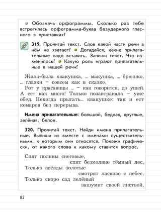 82
Обозначь орфограммы. Сколько раз тебе
встретилась орфограмма-буква безударного глас-
ного в приставках?
319. Прочитай текст. Слов какой части речи в
нём не хватает? Догадайся, какие прилага-
тельные надо вставить. Запиши текст. Что из-
менилось? Какую роль играют прилагатель-
ные в нашей речи?
Жила-была квакушка, ... макушка, ... брюшко,
... глазки – совсем как в сказке.
Рот у красавицы ... – как говорится, до ушей.
А ест как много! Только позавтракала – уже
обед. Некогда прыгать... квакушке: так и ест
комаров без перерыва.
Имена прилагательные: большой, бедная, круглые,
зелёная, белое.
320. Прочитай текст. Найди имена прилагатель-
ные. Выпиши их вместе с именами существитель-
ными, к которым они относятся. Покажи графиче-
ски, от какого слова к какому ставится вопрос.
Спят поляны снеговые,
спит безмолвно тёмный лес,
Только звёзды золотые
смотрят ласково с небес,
Только скоро сад зелёный
зашумит своей листвой,
 