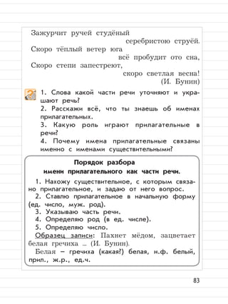 83
Зажурчит ручей студёный
серебристою струёй.
Скоро тёплый ветер юга
всё пробудит ото сна,
Скоро степи запестреют,
скоро светлая весна!
(И. Бунин)
1. Слова какой части речи уточняют и укра-
шают речь?
2. Расскажи всё, что ты знаешь об именах
прилагательных.
3. Какую роль играют прилагательные в
речи?
4. Почему имена прилагательные связаны
именно с именами существительными?
Порядок разбора
имени прилагательного как части речи.
1. Нахожу существительное, с которым связа-
но прилагательное, и задаю от него вопрос.
2. Ставлю прилагательное в начальную форму
(ед. число, муж. род).
3. Указываю часть речи.
4. Определяю род (в ед. числе).
5. Определяю число.
Образец записи: Пахнет мёдом, зацветает
белая гречиха ... (И. Бунин).
Белая – гречиха (какая?) белая, н.ф. белый,
прил., ж.р., ед.ч.
 