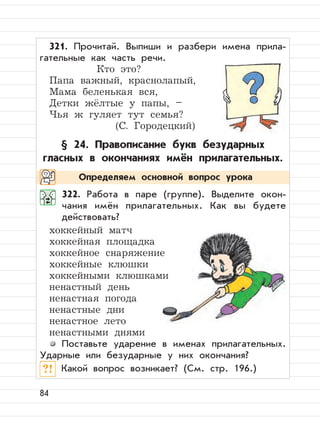 84
321. Прочитай. Выпиши и разбери имена прила-
гательные как часть речи.
Кто это?
Папа важный, краснолапый,
Мама беленькая вся,
Детки жёлтые у папы, –
Чья ж гуляет тут семья?
(С. Городецкий)
§ 24. Правописание букв безударных
гласных в окончаниях имён прилагательных.
322. Работа в паре (группе). Выделите окон-
чания имён прилагательных. Как вы будете
действовать?
хоккейный матч
хоккейная площадка
хоккейное снаряжение
хоккейные клюшки
хоккейными клюшками
ненастный день
ненастная погода
ненастные дни
ненастное лето
ненастными днями
Поставьте ударение в именах прилагательных.
Ударные или безударные у них окончания?
?! Какой вопрос возникает? (См. стр. 196.)
Определяем основной вопрос урока
 