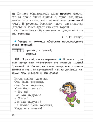 88
зя. От него образовалось слово престо
,
л (место,
где на троне сидит князь). А город, где нахо-
дился стол князя, стал называться
”
сто
,
льный
град“. В русских былинах часто упоминается
”
сто
,
льный Киев град“ (то есть город).
От слова стол образовалось и существитель-
ное столица.
(По И. Голуб)
Теперь ты можешь объяснить происхождение
слова столица?
престол, стольный,
столица
328. Прочитай стихотворение. В каких стро-
чках автор сам определяет его главную мысль?
Прочитай. Какие два слова чаще всего повто-
ряются в этом стихотворении? Как ты думаешь по-
чему? Чем интересны эти слова?
Жила плохая девочка.
Она была хорошая,
Она была хорошая,
Хотя была плохая.
– Ну да!
Вот это выдумки!
– Ха-ха!
Вот это выдумки!
Не может быть хорошая,
Когда она плохая!
 