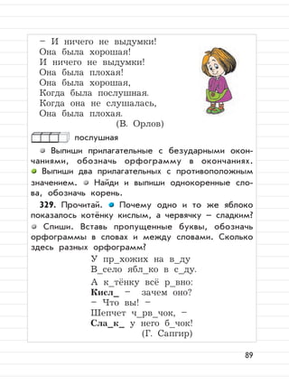 89
– И ничего не выдумки!
Она была хорошая!
И ничего не выдумки!
Она была плохая!
Она была хорошая,
Когда была послушная.
Когда она не слушалась,
Она была плохая.
(В. Орлов)
послушная
Выпиши прилагательные с безударными окон-
чаниями, обозначь орфограмму в окончаниях.
Выпиши два прилагательных с противоположным
значением. Найди и выпиши однокоренные сло-
ва, обозначь корень.
329. Прочитай. Почему одно и то же яблоко
показалось котёнку кислым, а червячку – сладким?
Спиши. Вставь пропущенные буквы, обозначь
орфограммы в словах и между словами. Сколько
здесь разных орфограмм?
У пр_хожих на в_ду
В_село ябл_ко в с_ду.
А к_тёнку всё р_вно:
Кисл_ – зачем оно?
– Что вы! –
Шепчет ч_рв_чок, –
Сла_к_ у него б_чок!
(Г. Сапгир)
 