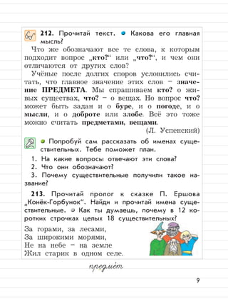 9
212. Прочитай текст. Какова его главная
мысль?
Что же обозначают все те слова, к которым
подходит вопрос
”
кто?“ или
”
что?“, и чем они
отличаются от других слов?
Учёные после долгих споров условились счи-
тать, что главное значение этих слов – значе-
ние ПРЕДМЕТА. Мы спрашиваем кто? о жи-
вых существах, что? – о вещах. Но вопрос что?
может быть задан и о буре, и о погоде, и о
мысли, и о доброте или злобе. Всё это тоже
можно считать предметами, вещами.
(Л. Успенский)
Попробуй сам рассказать об именах суще-
ствительных. Тебе поможет план.
1. На какие вопросы отвечают эти слова?
2. Что они обозначают?
3. Почему существительные получили такое на-
звание?
213. Прочитай пролог к сказке П. Ершова
”
Конёк-Горбунок“. Найди и прочитай имена суще-
ствительные. Как ты думаешь, почему в 12 ко-
ротких строчках целых 18 существительных?
За горами, за лесами,
За широкими морями,
Не на небе – на земле
Жил старик в одном селе.
предме,
т
 