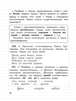 90
Подбери и запиши однокоренные слова к сло-
ву бочок, выдели корень. Какое явление ты наблю-
даешь в корнях этих слов? Найди и подчеркни
местоимения. Какие имена существительные они
заменяют?
330. Прочитай стихотворение Олега Гри-
горьева. Оно построено на антонимах. Назови ан-
тонимы. Какие это части речи?
Вдоль реки бежал Аким –
Был Аким совсем сухим.
Побежал он поперёк –
Весь до ниточки промок.
331. Подбери и запиши антонимы к данным
именам прилагательным. Допиши безударные
окончания прилагательных, обозначь орфограм-
му. Не забудь, что вопросу какой? соответствуют
окончания -ой, -ый, -ий в мужском роде.
петь сильн_ голосом – ... голосом
с нов_ другом – со ... другом
Слова с противоположным значением назы-
ваются анто
,
нимами. Среди имён прилагатель-
ных много антонимов: хорошая – плохая, вы-
сокий – низкий, кислое – сладкое и т.д.
Писатели часто используют антонимы в своих
произведениях.
вдо,
ль поперёк совсе,
м
 