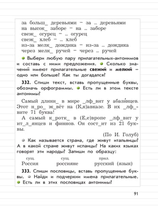 91
за больш_ деревьями – за ... деревьями
на высок_ заборе – на ... заборе
свеж_ огурец – ... огурец
свеж_ хлеб – ... хлеб
из-за мелк_ дождика – из-за ... дождика
через мелк_ ручей – через ... ручей
Выбери любую пару прилагательных-антонимов
и составь с ними предложения. Сколько зна-
чений имеют прилагательные свежий и мелкий –
одно или больше? Как ты догадался?
332. Спиши текст, вставь пропущенные буквы,
обозначь орфограммы. Есть ли в этом тексте
антонимы?
Самый длинн_ в мире _лф_вит у абази
,
нцев.
Этот н_ро_ ж_вёт на (К,к)авказе. В их _лф_-
вите 71 буква!
А самый к_ротк_ в (Е,е)вропе _лф_вит у
ит_л_янцев и финнов. Он сост_ит из 21 бук-
вы.
(По И. Голуб)
Как называется страна, где живут итальянцы?
А в какой стране живут испанцы? На каких языках
говорят эти народы? Запиши по образцу:
сущ. сущ. прил.
Россия россияне русский (язык)
333. Спиши пословицы, вставь пропущенные бук-
вы. Найди и подчеркни имена прилагательные.
Есть ли в этих пословицах антонимы?
 