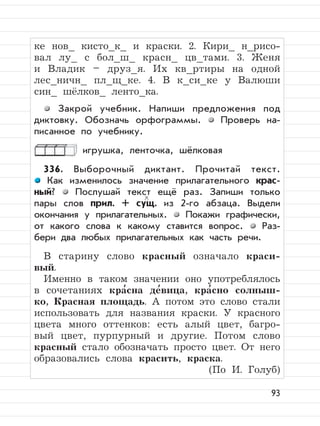 93
ке нов_ кисто_к_ и краски. 2. Кири_ н_рисо-
вал лу_ с бол_ш_ красн_ цв_тами. 3. Женя
и Владик – друз_я. Их кв_ртиры на одной
лес_ничн_ пл_щ_ке. 4. В к_си_ке у Валюши
син_ шёлков_ ленто_ка.
Закрой учебник. Напиши предложения под
диктовку. Обозначь орфограммы. Проверь на-
писанное по учебнику.
игрушка, ленточка, шёлковая
336. Выборочный диктант. Прочитай текст.
Как изменилось значение прилагательного крас-
ный? Послушай текст ещё раз. Запиши только
пары слов прил. + сущ. из 2-го абзаца. Выдели
окончания у прилагательных. Покажи графически,
от какого слова к какому ставится вопрос. Раз-
бери два любых прилагательных как часть речи.
В старину слово красный означало краси-
вый.
Именно в таком значении оно употреблялось
в сочетаниях кра
,
сна де
,
вица, кра
,
сно солныш-
ко, Красная площадь. А потом это слово стали
использовать для названия краски. У красного
цвета много оттенков: есть алый цвет, багро-
вый цвет, пурпурный и другие. Потом слово
красный стало обозначать просто цвет. От него
образовались слова красить, краска.
(По И. Голуб)
 