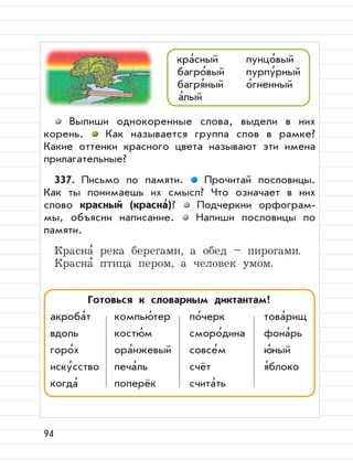 94
Выпиши однокоренные слова, выдели в них
корень. Как называется группа слов в рамке?
Какие оттенки красного цвета называют эти имена
прилагательные?
337. Письмо по памяти. Прочитай пословицы.
Как ты понимаешь их смысл? Что означает в них
слово красный (красна
,
)? Подчеркни орфограм-
мы, объясни написание. Напиши пословицы по
памяти.
Красна
,
река берегами, а обед – пирогами.
Красна
,
птица пером, а человек умом.
кра
,
сный пунцо
,
вый
багро
,
вый пурпу
,
рный
багря
,
ный о
,
гненный
а
,
лый
Готовься к словарным диктантам!
акроба
,
т компью
,
тер по
,
черк това
,
рищ
вдоль костю
,
м сморо
,
дина фона
,
рь
горо
,
х ора
,
нжевый совсе
,
м ю
,
ный
иску
,
сство печа
,
ль счёт я
,
блоко
когда
,
поперёк счита
,
ть
 