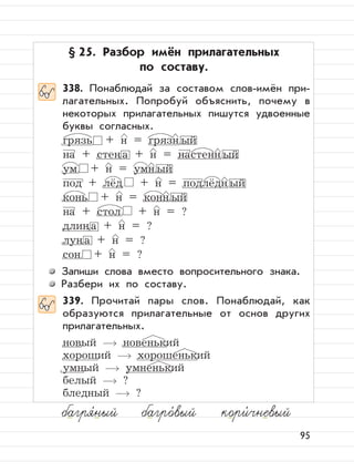 95
§ 25. Разбор имён прилагательных
по составу.
338. Понаблюдай за составом слов-имён при-
лагательных. Попробуй объяснить, почему в
некоторых прилагательных пишутся удвоенные
буквы согласных.
грязь + н = грязн ый
на + стена + н = настенн ый
ум + н = умн ый
под + лёд + н = подлёдн ый
конь + н = конн ый
на + стол + н = ?
длина + н = ?
луна + н = ?
сон + н = ?
Запиши слова вместо вопросительного знака.
Разбери их по составу.
339. Прочитай пары слов. Понаблюдай, как
образуются прилагательные от основ других
прилагательных.
новый новенький
хороший хорошенький
умный умненький
белый ?
бледный ?
багря,
ный багро,
вый кори,
чневый
 