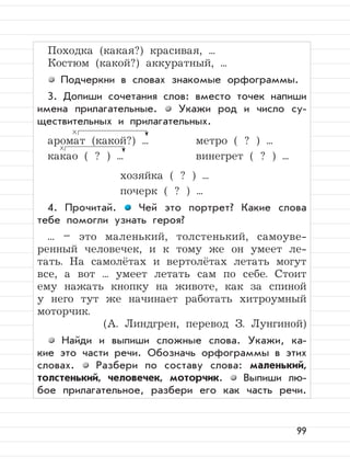 99
Походка (какая?) красивая, ...
Костюм (какой?) аккуратный, ...
Подчеркни в словах знакомые орфограммы.
3. Допиши сочетания слов: вместо точек напиши
имена прилагательные. Укажи род и число су-
ществительных и прилагательных.
аромат (какой?) ... метро ( ? ) ...
какао ( ? ) ... винегрет ( ? ) ...
хозяйка ( ? ) ...
почерк ( ? ) ...
4. Прочитай. Чей это портрет? Какие слова
тебе помогли узнать героя?
... – это маленький, толстенький, самоуве-
ренный человечек, и к тому же он умеет ле-
тать. На самолётах и вертолётах летать могут
все, а вот ... умеет летать сам по себе. Стоит
ему нажать кнопку на животе, как за спиной
у него тут же начинает работать хитроумный
моторчик.
(А. Линдгрен, перевод З. Лунгиной)
Найди и выпиши сложные слова. Укажи, ка-
кие это части речи. Обозначь орфограммы в этих
словах. Разбери по составу слова: маленький,
толстенький, человечек, моторчик. Выпиши лю-
бое прилагательное, разбери его как часть речи.
 
