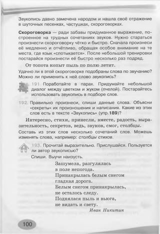 Звукопись давно замечена народом и нашла своё отражение
в шуточных песенках, частушках, скороговорках.
Скороговорка — ради забавы придуманное выражение, по­
строенное на трудных сочетаниях звуков. Нужно стараться
произнести скороговорку чётко и быстро. Сначала произнеси
её медленно и отчётливо, обращая особое внимание на те
места, где язык «спотыкается». После небольшой тренировки
постарайся произнести её быстро несколько раз подряд.
От топота копыт пыль по полю летит.
Удачно ли в этой скороговорке подобраны слова по звучанию?
Можно ли применить к ней слово звукопись?
Ь и , 191. Поработайте в парах. Придумайте небольшой
диалог между цветком и жуком (пчелой). Постарайтесь
использовать звукопись в подборе слов.
192. Правильно произнеси, спиши данные слова. Объясни
«секреты» их произношения и написания. Какие из этих
слов есть в тексте «Звукопись» (упр. 189)?
Интересно, стихи, принесли, вместе, радость, выра­
зительность, секретов, ведь, звуков, смог, столбцы.
Составь из этих слов несколько сочетаний слов. Можешь
изменять слова, например: столбцы стихов.
Л
л
Прочитай выразительно. Прислушайся. Пользуется
ли автор звукописью?
Спиши. Выучи наизусть.
Зашумела, разгулялась
в поле непогода.
Принакрылась белым снегом
гладкая дорога.
Белым снегом принакрылась,
не осталось следу.
Поднялася пыль и вьюга,
не видать и свету.
Иван Никитин
 