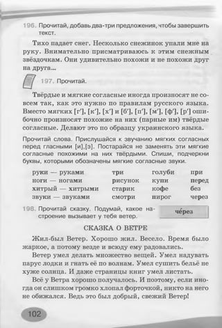 196. Прочитай, добавь два-три предложения, чтобы завершить
текст.
Тихо падает снег. Несколько снежинок упали мне на
руку. Внимательно присматриваюсь к этим снежным
звёздочкам. Они удивительно похожи и не похожи друг
на друга...
197. Прочитай.
Твёрдые и мягкие согласные иногда произносят не со­
всем так, как это нужно по правилам русского языка.
Вместо мягких [г'], [к'], [х'] и [б'], [п'], [м'], [ф'], [р'] оши­
бочно произносят похожие на них (парные им) твёрдые
согласные. Делают это по образцу украинского языка.
Прочитай слова. Прислушайся к звучанию мягких согласных
перед гласными [и],[э]. Постарайся не заменять эти мягкие
согласные похожими на них твёрдыми. Спиши, подчеркни
буквы, которыми обозначены мягкие согласные звуки.
руки — руками три голуби при
ноги — ногами рисунок купи перед
хитрый — хитрыми старик кофе без
звуки — звуками смотри пирог через
198. Прочитай сказку. Подумай, какое на- через
строение вызывает у тебя ветер.
СКАЗКА О ВЕТРЕ
Жил-был Ветер. Хорошо жил. Весело. Время было
жаркое, а потому везде и всюду ему радовались.
Ветер умел делать множество вещей. Умел надувать
парус лодки и гнать её по волнам. Умел сушить бельё не
хуже солнца. И даже страницы книг умел листать.
Всё у Ветра хорошо получалось. И поэтому, если ино­
гда он слишком громко хлопал форточкой, никто на него
не обижался. Ведь это был добрый, свежий Ветер!
102
 