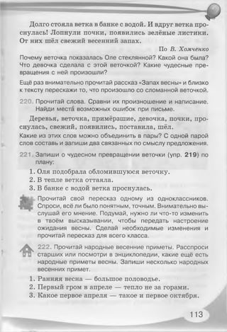 Долго стояла ветка в банке с водой. И вдруг ветка про­
снулась! Лопнули почки, появились зелёные листики.
От них шёл свежий весенний запах.
По В. Хомченко
Почему веточка показалась Оле стеклянной? Какой она была?
Что девочка сделала с этой веточкой? Какие чудесные пре­
вращения с ней произошли?
Ещё раз внимательно прочитай рассказ «Запах весны» и близко
к тексту перескажи то, что произошло со сломанной веточкой.
220, Прочитай слова. Сравни их произношение и написание.
Найди места возможных ошибок при письме.
Деревья, веточка, примёрзшие, девочка, почки, про­
снулась, свежий, появились, поставила, шёл.
Какие из этих слов можно объединить в пары? С одной парой
слов составь и запиши два связанных по смыслу предложения.
221, Запиши о чудесном превращении веточки (упр. 219) по
плану:
1. Оля подобрала обломившуюся веточку.
2. В тепле ветка оттаяла.
3. В банке с водой ветка проснулась.
Прочитай свой пересказ одному из одноклассников.
4 " Спроси, всё ли было понятным, точным. Внимательно вы­
слушай его мнение. Подумай, нужно ли что-то изменить
в твоём высказывании, чтобы передать настроение
ожидания весны. Сделай необходимые изменения и
прочитай пересказ для всего класса.
^ 222. Прочитай народные весенние приметы. Расспроси
старших или посмотри в энциклопедии, какие ещё есть
народные приметы весны. Запиши несколько народных
весенних примет.
1. Ранняя весна — большое половодье.
2. Первый гром в апреле — тепло не за горами.
3. Какое первое апреля — такое и первое октября.
113
 
