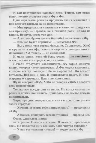 И так повторялось каждый день. Теперь вам стало
ясно, почему страусят звали Фу и Фи.
Однажды мама решила проучить своих малышей и
как следует взяться за их воспитание.
— Мне предложили сниматься в кино, — придумала
она причину. — Правда, не в главной роли, но это не
важно. Вернусь через три дня.
— А что мы будем делать без тебя? — захныкал Фу.
— Кто нас будет кормить? — испугался Фи.
— Вы у меня уже совсем большие. Справитесь. Хлеб
и крупа — в шкафу, масло и сыр — в холодильнике.
Запомнили? А теперь — до свидания!
И мама ушла, хотя ей было очень до свидания
жалко оставлять страусят одних дома.
Начали страусята хозяйничать. Фу варил манную
кашу, которая часто пригорала. А Фи жарил картошку,
которая всегда почему-то была сыроватой. Но есть-то
хотелось. Вот они и ели. И пригорелую кашу. И недо­
жаренную картошку. Ели и не кривились.
Фу не говорил «Фу!» А Фи не говорил «Фи!» Говорить
ведь некому было.
Только вот посуду они не мыли. Но когда чистые та­
релки и ложки кончились, пришлось и за мытьё посуды
приниматься.
Через три дня возвратилась мама и просто не узнала
своих страусят.
— Хочешь, я сварю тебе манную кашу? — предложил
ей Фу.
— А может, нажарить тебе картошки? — спросил Фи.
Очень удивилась мама:
— Хорошо. Покормите меня. Я немного проголода­
лась. Но найдётся ли у вас хоть одна чистая тарелка?
— У нас все тарелки чистые! — гордо сказал Фу.
12
 