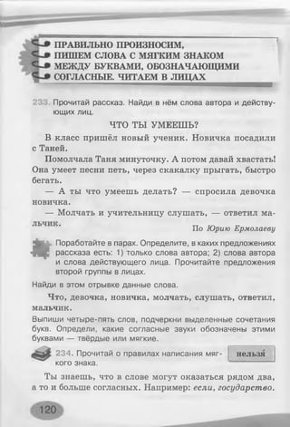ПРАВИЛЬНО ПРОИЗНОСИМ,
ПИШЕМ СЛОВА С МЯГКИМ ЗНАКОМ
МЕЖДУ БУКВАМИ, ОБОЗНАЧАЮЩИМИ
СОГЛАСНЫЕ. ЧИТАЕМ В ЛИЦАХ_______
23 Прочитай рассказ. Найди в нём слова автора и действу­
ющих лиц.
ЧТО ТЫ УМЕЕШЬ?
В класс пришёл новый ученик. Новичка посадили
с Таней.
Помолчала Таня минуточку. А потом давай хвастать!
Она умеет песни петь, через скакалку прыгать, быстро
бегать.
— А ты что умеешь делать? — спросила девочка
новичка.
— Молчать и учительницу слушать, — ответил ма-
По Юрию Ермолаеву
«
Поработайте в парах. Определите, в каких предложениях
рассказа есть: 1) только слова автора; 2) слова автора
и слова действующего лица. Прочитайте предложения
второй группы в лицах.
Найди в этом отрывке данные слова.
Что, девочка, новичка, молчать, слушать, ответил,
мальчик.
Выпиши четыре-пять слов, подчеркни выделенные сочетания
букв. Определи, какие согласные звуки обозначены этими
буквами — твёрдые или мягкие.
234. Прочитай о правилах написания мяг- нельзя
кого знака.
Ты знаешь, что в слове могут оказаться рядом два,
а то и больше согласных. Например: если, государство.
 