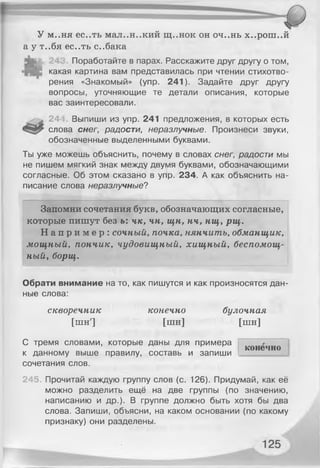 У м..ня ес..ть мал..н..кий щ..нок он оч..нь х..рош..й
а у т..бя ес..ть с..бака
Поработайте в парах. Расскажите друг другу о том,
какая картина вам представилась при чтении стихотво­
рения «Знакомый» (упр. 241). Задайте друг другу
вопросы, уточняющие те детали описания, которые
вас заинтересовали.
244 Выпиши из упр. 241 предложения, в которых есть
слова снег, радости, неразлучные. Произнеси звуки,
обозначенные выделенными буквами.
Ты уже можешь объяснить, почему в словах снег, радости мы
не пишем мягкий знак между двумя буквами, обозначающими
согласные. Об этом сказано в упр. 234. А как объяснить на­
писание слова неразлучные?
Запомни сочетания букв, обозначающих согласные,
которые пишут без ы чк, чн, щн, нч, нщ, рщ.
Н а п р и м е р : сочный, почка, нянчить, обманщик,
мощный, пончик, чудовищный, хищный, беспомощ­
ный, борщ.
Обрати внимание на то, как пишутся и как произносятся дан­
ные слова:
скворечник конечно булочная
[шн] [шн] [пін]
С тремя словами, которые даны для примера
к данному выше правилу, составь и запиши
сочетания слов.
245. Прочитай каждую группу слов (с. 126). Придумай, как её
можно разделить ещё на две группы (по значению,
написанию и др.). В группе должно быть хотя бы два
слова. Запиши, объясни, на каком основании (по какому
признаку) они разделены.
конечно
 