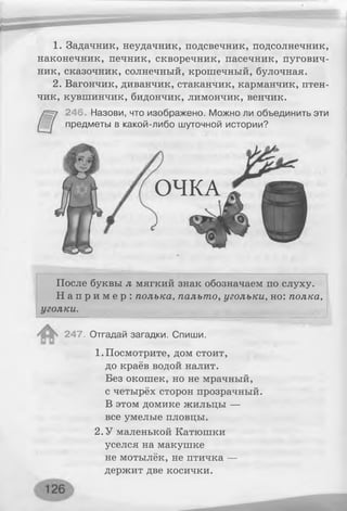 1. Задачник, неудачник, подсвечник, подсолнечник,
наконечник, печник, скворечник, пасечник, пугович­
ник, сказочник, солнечный, крошечный, булочная.
2. Вагончик, диванчик, стаканчик, карманчик, птен­
чик, кувшинчик, бидончик, лимончик, венчик.
246. Назови, что изображено. Можно ли объединить эти
предметы в какой-либо шуточной истории?
ОЧКА
После буквы л мягкий знак обозначаем по слуху.
Н а п р и м е р : полька, пальто, угольки, но: полка,
уголки.
247. Отгадай загадки. Спиши.
1. Посмотрите, дом стоит,
до краёв водой налит.
Без окошек, но не мрачный,
с четырёх сторон прозрачный.
В этом домике жильцы —
все умелые пловцы.
2.У маленькой Катюшки
уселся на макушке
не мотылёк, не птичка —
держит две косички.
 