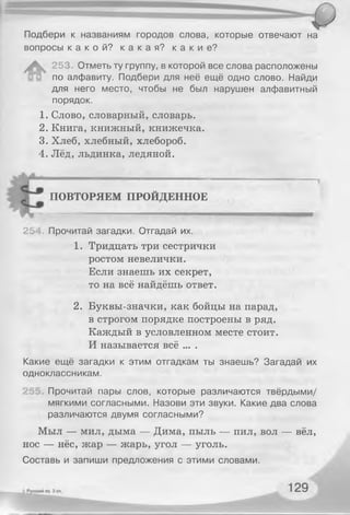 Подбери к названиям городов слова, которые отвечают на
вопросы к а к о й ? к а к а я ? к а к и е ?
А 253 Отметь ту группу, в которой все слова расположены
по алфавиту. Подбери для неё ещё одно слово. Найди
для него место, чтобы не был нарушен алфавитный
порядок.
1. Слово, словарный, словарь.
2. Книга, книжный, книжечка.
3. Хлеб, хлебный, хлебороб.
4. Лёд, льдинка, ледяной.
ПОВТОРЯЕМ ПРОЙДЕННОЕ
25 Прочитай загадки. Отгадай их.
1. Тридцать три сестрички
ростом невелички.
Если знаешь их секрет,
то на всё найдёшь ответ.
2. Буквы-значки, как бойцы на парад,
в строгом порядке построены в ряд.
Каждый в условленном месте стоит.
И называется всё ... .
Какие ещё загадки к этим отгадкам ты знаешь? Загадай их
одноклассникам.
Прочитай пары слов, которые различаются твёрдыми/
мягкими согласными. Назови эти звуки. Какие два слова
различаются двумя согласными?
Мыл — мил, дыма — Дима, пыль — пил, вол — вёл,
нос — нёс, жар — жарь, угол — уголь.
Составь и запиши предложения с этими словами.
 
