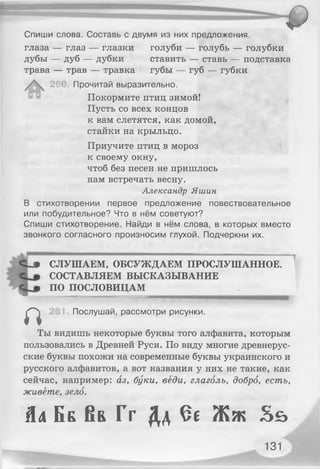 Спиши слова. Составь с двумя из них предложения,
глаза — глаз — глазки голуби — голубь — голубки
дубы — дуб — дубки ставить — ставь — подставка
трава — трав — травка губы — губ — губки
26< Прочитай выразительно.
Покормите птиц зимой!
Пусть со всех концов
к вам слетятся, как домой,
стайки на крыльцо.
Приучите птиц в мороз
к своему окну,
чтоб без песен не пришлось
нам встречать весну.
Александр Яшин
В стихотворении первое предложение повествовательное
или побудительное? Что в нём советуют?
Спиши стихотворение. Найди в нём слова, в которых вместо
звонкого согласного произносим глухой. Подчеркни их.
Сир СЛУШАЕМ, ОБСУЖДАЕМ ПРОСЛУШАННОЕ.
СОСТАВЛЯЕМ ВЫСКАЗЫВАНИЕ
ПО ПОСЛОВИЦАМ
Послушай, рассмотри рисунки.
п
Ты видишь некоторые буквы того алфавита, которым
пользовались в Древней Руси. По виду многие древнерус­
ские буквы похожи на современные буквы украинского и
русского алфавитов, а вот названия у них не такие, как
сейчас, например: аз, буки, веди, глаголь, добро, есть,
живёте, зело.
Ял Бб К ь Г г Дд Єє Ж ж З ь
131
 