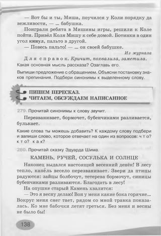 — Вот бы и ты, Миша, поучился у Коли порядку да
вежливости, — ... бабушка.
Поиграли ребята в Мишины игры, решили к Коле
пойти. Привёл Коля Мишу к себе домой. Ботинки в один
угол кинул, пальто в другой.
— Повесь пальто! — ... он своей бабушке.
Д л я с п р а в о к . Кричит, похвалила, заметила.
Какая основная мысль рассказа? Озаглавь его.
Выпиши предложение с обращением. Объясни постановку зна­
ков препинания. Подбери синонимы к выделенному слову.
Прочитай синонимы к слову звучит.
Перезванивает, бормочет, бубенчиками разливается,
булькает.
Какие слова ты можешь добавить? К каждому слову подбери
и запиши слово, которое отвечает на один из вопросов: чт о?
к т о ? к а к ?
Прочитай сказку Эдуарда Шима.
КАМЕНЬ, РУЧЕЙ, СОСУЛЬКА И СОЛНЦЕ
Наконец выдался настоящий весенний денёк! В лесу
тепло, капель весело перезванивает. Звери да птицы
радуются: зайцы болбочут, тетерева бормочут, синицы
бубенчиками разливаются. Благодать в лесу!
На опушке старый Камень хвалится:
— Это я весну делаю! Вон у меня какие бока горячие...
Вокруг меня снег тает, рядом со мной травка показа­
лась. Ко мне бабочки летят греться. Без меня и весны
не было бы!
Из журнала
ПИШЕМ ПЕРЕСКАЗ.
ЧИТАЕМ, ОБСУЖДАЕМ НАПИСАННОЕ
138
 