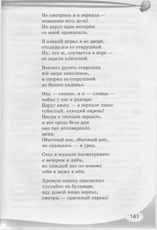 Не смотрюсь я в зеркала —
поважнее есть дела!
Но вдруг одна история
со мной произошла.
В хоккей играл я во дворе,
столкнулся со старушкой.
Ну, что ж, случается в игре —
её задели клюшкой.
Взялась ругать старушка
всё наше поколенье,
я спорил со старушкой
до белого каленья.
Она — словцо, и я — словцо —
война у нас в разгаре.
Вдруг вижу — в зеркале лицо:
губастый, злющий парень!
Несли к соседям зеркало,
и вот средь бела дня
оно так исковеркало
меня.
Обычный нос, обычный рот,
но оказалось — я урод.
Стал в зеркало посматривать
я вечером и днём,
но каждый раз по-новому
себя я вижу в нём.
Хромую кошку приласкал
случайно на бульваре,
иду домой мимо зеркал,
смотрю — красивый парень!
141
 