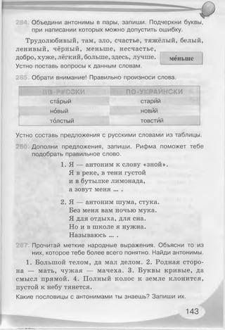 Объедини антонимы в пары, запиши. Подчеркни буквы,
при написании которых можно допустить ошибку.
Трудолюбивый, там, зло, счастье, тяжёлый, белый,
ленивый, чёрный, меньше, несчастье,
добро, хуже, лёгкий, больше, здесь, лучше. меньше
Устно поставь вопросы к данным словам.
Обрати внимание! Правильно произноси слова.
ПО-РУССКИ ■ ! ПО-УКРАИНСКИ
старый старий
новый новий
толстый товстий
Устно составь предложения с русскими словами из таблицы.
Дополни предложения, запиши. Рифма поможет тебе
подобрать правильное слово.
1. Я — антоним к слову «зной».
Я в реке, в тени густой
и в бутылке лимонада,
а зовут меня ... .
2. Я — антоним шума, стука.
Без меня вам ночью мука.
Я для отдыха, для сна.
Но и в школе я нужна.
Называюсь ... .
Прочитай меткие народные выражения. Объясни то из
них, которое тебе более всего понятно. Найди антонимы.
1. Большой телом, да мал делом. 2. Родная сторо­
на — мать, чужая — мачеха. 3. Буквы кривые, да
смысл прямой. 4. Полный колос к земле клонится,
пустой к небу тянется.
Какие пословицы с антонимами ты знаешь? Запиши их.
143
 
