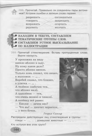 #
Прочитай. Правильно ли соединены пары антони­
мов? Устрани ошибки и запиши слова парами.
разрешать соглашаться
говорить запрещать
возражать огорчать
радовать молчать
НАХОДИМ В ТЕКСТЕ, СОСТАВЛЯЕМ
Ч -» ТЕМАТИЧЕСКИЕ ГРУППЫ СЛОВ.
СОСТАВЛЯЕМ УСТНОЕ ВЫСКАЗЫВАНИЕ
ПО ИЛЛЮСТРАЦИИ
289. Прочитай стихотворение. Вставь пропущенные слова.
Выучи наизусть.
У прохожих на виду
висело яблоко в саду.
Ну кому какое дело?
Просто яблоко висело.
Только конь сказал, что низко,
а мышонок — ... .
Воробей сказал, что близко,
а улитка — ... .
А телёнок озабочен тем,
что яблоко мало.
А цыплёнок — тем,
что очень велико и тяжело.
А котёнку всё равно:
— Кислое — зачем оно?
— Что вы! — шепчет червячок, —
... у него бочок.
Генрих Сатир
Распредели действующих лиц стихотворения в группы:
п т и ц ы — ..., ... ; домашние животные — ...........
Кто остался вне этих групп?
 