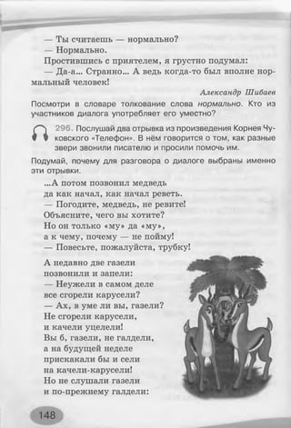 — Ты считаешь — нормально?
— Нормально.
Простившись с приятелем, я грустно подумал:
— Да-а... Странно... А ведь когда-то был вполне нор­
мальный человек!
Александр Шибаев
Посмотри в словаре толкование слова нормально. Кто из
участников диалога употребляет его уместно?
а
296. Послушай два отрывка из произведения Корнея Чу­
ковского «Телефон». В нём говорится о том, как разные
звери звонили писателю и просили помочь им.
Подумай, почему для разговора о диалоге выбраны именно
эти отрывки.
...А потом позвонил медведь
да как начал, как начал реветь.
— Погодите, медведь, не ревите!
Объясните, чего вы хотите?
Но он только «му» да «му»,
а к чему, почему — не пойму!
— Повесьте, пожалуйста, трубку!
А недавно две газели
позвонили и запели:
— Неужели в самом деле
все сгорели карусели?
— Ах, в уме ли вы, газели?
Не сгорели карусели,
и качели уцелели!
Вы б, газели, не галдели,
а на будущей неделе
прискакали бы и сели
на качели-карусели!
Но не слушали газели
и по-прежнему галдели:
148
 