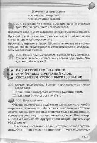 « г
— Неужели в самом деле
все качели погорели?
Что за глупые газели!
297. Поработайте в парах. Выберите один из отрывков
(упр. 296) и прочитайте его вполголоса.
Выскажите своё мнение о диалоге, описанном в этом отрывке.
Прочитайте ещё раз молча отрывок о газелях. Найдите в нём
слова автора и действующих лиц.
Прочитайте отрывок в лицах. Обратите внимание на вырази­
тельное чтение предложений с вопросительным и восклица­
тельным знаками в конце.
298, Опиши один из диалогов, в котором ты участвовал.
Удалось ли тебе и собеседнику понять друг друга? Что
для этого было нужно?
РАССМАТРИВАЕМ ЗНАЧЕНИЕ
УСТОЙЧИВЫХ СОЧЕТАНИЙ СЛОВ.
СОСТАВЛЯЕМ УСТНОЕ ВЫСКАЗЫВАНИЕ
299. Спиши предложение. Выпиши пары связанных между
собой слов.
Школьники с интересом изучают русский язык.
Школьники ( ч т о д е л а ю т?) ...
300. Послушай текст.
Обычно мы свободно подбираем слова для того, чтобы
выразить свою мысль. Мы можем использовать то или
другое слово, которое нам кажется более подходящим,
соответствует тому, что мы хотим сказать. Например:
Я взял в библиотеке другую (или: новую, ту же, ещё
одну) книгу.
Но есть такие сочетания слов, которые не надо состав­
лять. Они — как целые «кирпичики» — уже существуют
149
 