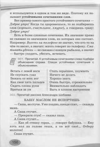 и используются в одном и том же виде. Поэтому их на­
зывают устойчивыми сочетаниями слов.
Вот пример самого простого устойчивого сочетания —
Доброе утро! Когда ты здороваешься, то не подбираешь
слов (хорошее, счастливое, хмурое), а говоришь сразу:
Доброе утро!
Есть и более сложные сочетания. Их значение прямо
не связано со значением слов, из которых оно состоит.
Например: Висеть на телефоне не значит, что кто-то на
чём-то висит, а значит: много говорит по телефону. Сма­
тывать удочки — не связано с концом рыбалки, а значит
— быстро уходить, убегать, исчезать.
301. Прочитай. К устойчивым сочетаниям слева подбери
объяснения справа. Спиши устойчивые сочетания с
объяснениями.
Встать с левой ноги
Не спускать глаз
Бежать со всех ног
Как свои пять пальцев
Сидеть сложа руки
Браться за ум
Стать серьёзнее, поумнеть
Ничего не делать
Хорошо знать
Очень быстро, стремительно
Внимательно наблюдать
Быть в плохом настроении
302. Прочитай рассказ Александра Шибаева.
КАШУ МАСЛОМ НЕ ИСПОРТИШЬ
— Саша, не стучи. Уже поздно, соседи спят, — сказала
мама.
А Саша стучит.
— Прекрати стук! — сказал папа.
А Саша стучит...
— Как об стенку горох, — говорит бабушка. — Ему
хоть кол на голове теши, а он всё своё... Отберу
молоток!
Саша стучит.
 