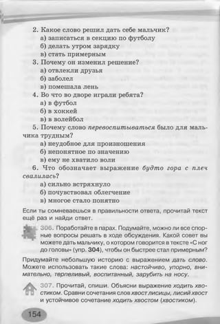 2. Какое слово решил дать себе мальчик?
а) записаться в секцию по футболу
б) делать утром зарядку
в) стать примерным
3. Почему он изменил решение?
а) отвлекли друзья
б) заболел
в) помешала лень
4. Во что во дворе играли ребята?
а) в футбол
б) в хоккей
в) в волейбол
5. Почему слово перевоспитываться было для маль­
чика трудным?
а) неудобное для произношения
б) непонятное по значению
в) ему не хватило воли
6. Что обозначает выражение будто гора с плеч
свалилась?
а) сильно встряхнуло
б) почувствовал облегчение
в) многое стало понятно
Если ты сомневаешься в правильности ответа, прочитай текст
ещё раз и найди ответ.
306. Поработайте в парах. Подумайте, можно ли все спор­
ные вопросы решать в ходе обсуждения. Какой совет вы
можете дать мальчику, о котором говорится в тексте «С ног
до головы» (упр. 304), чтобы он быстрее стал примерным?
Придумайте небольшую историю с выражением дать слово.
Можете использовать такие слова: настойчиво, упорно, вни­
мательно, терпеливый, воспитанный, зарубить на носу.
307. Прочитай, спиши. Объясни выражение ходить хво­
стиком. Сравни сочетания слов хвостлисицы, лисий хвост
и устойчивое сочетание ходить хвостом (хвостиком).
 