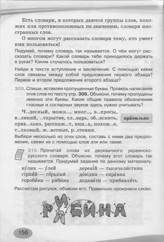 Есть словари, в которых даются группы слов, похо­
жих или противоположных по значению, словари ино­
странных слов.
О многом могут рассказать словари тому, кто умеет
ими пользоваться!
Подумай, почему словарь так называется. О чём могут рас­
сказать словари? Какой словарь тебе приходилось держать
в руках? Каким случалось пользоваться?
Найди в тексте вступление и заключение. С помощью каких
слов связаны между собой предложения первого абзаца?
Первое и второе предложения второго абзаца?
309. Спиши, вставляя пропущенные буквы. Проверь написание
этих слов по тексту упр. 308. Объясни, почему пропущены
именно эти буквы. Какие общие правила обозначения
гласных и согласных звуков здесь нужно учитывать?
Ч..десный, можн.., мног.., в..просы,
правильно
]в..ликий, ..ткрытие, сл..варь, объяснить,
правильно, расскажет, кни..а, похож..е,
т..лковый, ж..вотные, р..стения.
Выбери несколько из этих слов, составь с ними два предло­
жения, свяжи их с помощью слов эти или такие.
310. Прочитай слова из двуязычного украинско-
русского словаря. Объясни, почему этот словарь так
называется. Придумай задание по данному материалу.
вулик — улей
гіркий — горький
горобина — рябина
деревій — тысячелистник
довідка — справка
додавати — прибавлять
Рассмотри рисунок, объясни его. Правильно произнеси слово.
ІУЦ-УХІ
156
 