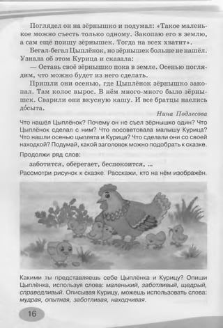 Поглядел он на зёрнышко и подумал: «Такое малень­
кое можно съесть только одному. Закопаю его в землю,
а сам ещё поищу зёрнышек. Тогда на всех хватит».
Бегал-бегал Цыплёнок, но зёрнышек больше не нашёл.
Узнала об этом Курица и сказала:
— Оставь своё зёрнышко пока в земле. Осенью погля­
дим, что можно будет из него сделать.
Пришли они осенью, где Цыплёнок зёрнышко зако­
пал. Там колос вырос. В нём много-много было зёрны­
шек. Сварили они вкусную кашу. И все братцы наелись
досыта.
Нина Подлесова
Что нашёл Цыплёнок? Почему он не съел зёрнышко один? Что
Цыплёнок сделал с ним? Что посоветовала малышу Курица?
Что нашли осенью цыплята и Курица? Что сделали они со своей
находкой? Подумай, какой заголовок можно подобрать к сказке.
Продолжи ряд слов:
заботится, оберегает, беспокоится, ...
Рассмотри рисунок к сказке. Расскажи, кто на нём изображён.
Какими ты представляешь себе Цыплёнка и Курицу? Опиши
Цыплёнка, используя слова: маленький, заботливый, щедрый,
справедливый. Описывая Курицу, можешь использовать слова:
мудрая, опытная, заботливая, находчивая.
16
 