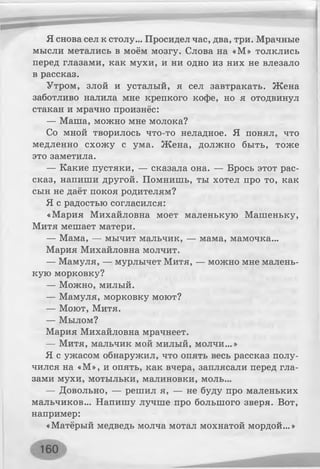 Я снова сел к столу... Просидел час, два, три. Мрачные
мысли метались в моём мозгу. Слова на «М» толклись
перед глазами, как мухи, и ни одно из них не влезало
в рассказ.
Утром, злой и усталый, я сел завтракать. Жена
заботливо налила мне крепкого кофе, но я отодвинул
стакан и мрачно произнёс:
— Маша, можно мне молока?
Со мной творилось что-то неладное. Я понял, что
медленно схожу с ума. Жена, должно быть, тоже
это заметила.
— Какие пустяки, — сказала она. — Брось этот рас­
сказ, напиши другой. Помнишь, ты хотел про то, как
сын не даёт покоя родителям?
Я с радостью согласился:
«Мария Михайловна моет маленькую Машеньку,
Митя мешает матери.
— Мама, — мычит мальчик, — мама, мамочка...
Мария Михайловна молчит.
— Мамуля, — мурлычет Митя, — можно мне малень­
кую морковку?
— Можно, милый.
— Мамуля, морковку моют?
— Моют, Митя.
— Мылом?
Мария Михайловна мрачнеет.
— Митя, мальчик мой милый, молчи...»
Я с ужасом обнаружил, что опять весь рассказ полу­
чился на «М», и опять, как вчера, заплясали перед гла­
зами мухи, мотыльки, малиновки, моль...
— Довольно, — решил я, — не буду про маленьких
мальчиков... Напишу лучше про большого зверя. Вот,
например:
«Матёрый медведь молча мотал мохнатой мордой...»
 