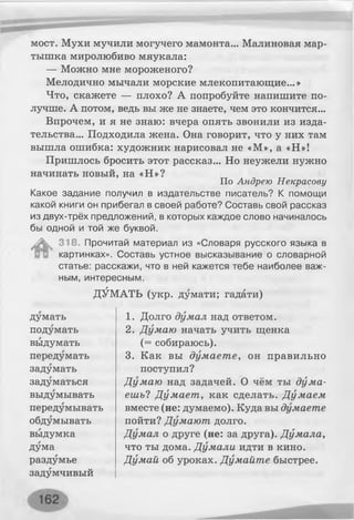мост. Мухи мучили могучего мамонта... Малиновая мар­
тышка миролюбиво мяукала:
— Можно мне мороженого?
Мелодично мычали морские млекопитающие...»
Что, скажете — плохо? А попробуйте напишите по­
лучше. А потом, ведь вы же не знаете, чем это кончится...
Впрочем, и я не знаю: вчера опять звонили из изда­
тельства... Подходила жена. Она говорит, что у них там
вышла ошибка: художник нарисовал не «М», а «Н»!
Пришлось бросить этот рассказ... Но неужели нужно
начинать новый, на «Н»?
По Андрею Некрасову
Какое задание получил в издательстве писатель? К помощи
какой книги он прибегал в своей работе? Составь свой рассказ
из двух-трёх предложений, в которых каждое слово начиналось
бы одной и той же буквой.
^ 318. Прочитай материал из «Словаря русского языка в
картинках». Составь устное высказывание о словарной
статье: расскажи, что в ней кажется тебе наиболее важ­
ным, интересным.
Г г г
ДУМАТЬ (укр. думати; гадати)
думать 1. Долго думал над ответом.
подумать 2. Думаю начать учить щенка
выдумать (= собираюсь).
передумать 3. Как вы думаете, он правильно
задумать поступил?
задуматься Думаю над задачей. О чём ты дума­
выдумывать ешь? Думает , как сделать. Думаем
передумывать вместе (не: думаємо). Куда вы думаете
обдумывать пойти? Думают долго.
выдумка Думал о друге (не: за друга). Думала,
дума что ты дома. Думали идти в кино.
раздумье Думай об уроках. Думайте быстрее.
задумчивый
 
