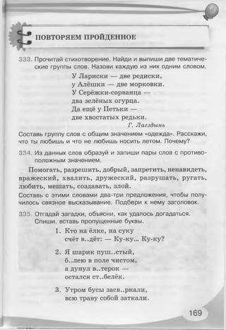 ПОВТОРЯЕМ ПРОЙДЕННОЕ
л -
333. Прочитай стихотворение. Найди и выпиши две тематиче­
ские группы слов. Назови каждую из них одним словом.
У Лариски — две редиски,
у Алёшки — две морковки.
У Серёжки-сорванца —
два зелёных огурца.
Да ещё у Петьки —
две хвостатых редьки.
Г. Лагздынъ
Составь группу слов с общим значением «одежда». Расскажи,
что ты любишь и что не любишь носить летом. Почему?
334. Из данных слов образуй и запиши пары слов с противо­
положным значением.
Помогать, разрешить, добрый, запретить, ненавидеть,
вражеский, хвалить, дружеский, разрушать, ругать,
любить, мешать, создавать, злой.
Составь с этими словами два-три предложения, чтобы полу­
чилось связное высказывание. Подбери к нему заголовок.
335. Отгадай загадки; объясни, как удалось догадаться.
Спиши, вставь пропущенные буквы.
1. Кто на ёлке, на суку
счёт в..дёт: — Ку-ку... Ку-ку?
2. Я шарик пуш..стый,
б..лею в поле чистом,
а дунул в..терок —
остался ст..белёк.
3. Утром бусы засв..ркали,
всю траву собой заткали.
169
 