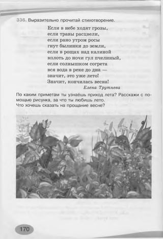 336. Выразительно прочитай стихотворение.
Если в небе ходят грозы,
если травы расцвели,
если рано утром росы
гнут былинки до земли,
если в рощах над калиной
вплоть до ночи гул пчелиный,
если солнышком согрета
вся вода в реке до дна —
значит, это уже лето!
Значит, кончилась весна!
Елена Трутнева
По каким приметам ты узнаёшь приход лета? Расскажи с по­
мощью рисунка, за что ты любишь лето.
Что хочешь сказать на прощание весне?
 