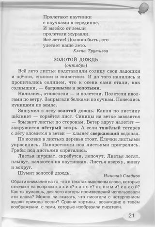 Пролетают паутинки
с паучками в серединке.
И высоко от земли
пролетели журавли.
Всё летит! Должно быть, это
улетает наше лето.
Елена Трутнева
ЗОЛОТОЙ д о ж д ь
(октябрь)
Всё лето листья подставляли солнцу свои ладошки
и щёчки, спинки и животики. И до того налились и
пропитались солнцем, что к осени сами стали, как
солнышки, — багряными и золотыми.
Налились, отяжелели — и полетели. Полетели ивол­
гами по ветру. Запрыгали белками по сучкам. Понеслись
куницами по земле.
Зашумел в лесу золотой дождь. Капля по листику
щёлкнет — сорвётся лист. Синицы на ветке завозятся
— брызнут листья по сторонам. Ветер вдруг налетит —
закружится пёстрый вихрь. А если тяжёлый тетерев
с лёту вломится в ветви — хлынет сверкающий водопад.
По колено в листьях деревья стоят. Ёлочки листьями
украсились. Папоротники под листьями пригрелись.
Грибы под листьями спрятались.
Листья шуршат, скребутся, лопочут. Листья летят,
плывут, качаются на паутинках. Листья вверху, внизу
и вокруг.
Шумит золотой дождь. гт „ _
Николаи Сладкое
Обрати внимание на то, что в текстах выделены слова, которые
отвечают на вопросы к а к и х ? к а к о е ? к а к и м и? к а к о й ?
Как ты думаешь, для чего авторы произведений использовали
эти слова? Можно ли сказать, что писатели с нетерпением
ждали прихода осени? Сравни картины, возникшие в твоём
воображении, с теми, которые изобразили писатели.
21
 