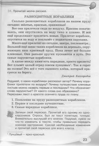 РАЗНОЦВЕТНЫЕ КОРАБЛИКИ
Сколько разноцветных корабликов на нашем пруду
сегодня: жёлтые, красные, оранжевые!
Все они прилетели сюда по воздуху. Красиво покачи­
ваясь, они опустились на воду тихо и плавно. И всё
ещё продолжают прилетать новые. Прилетит кораблик,
опустится на воду и поплывёт с поднятыми парусами.
Много ещё прилетит их сегодня, завтра, послезавтра...
Большой ещё запас таких корабликов на деревьях, окру­
жающих наш красивый пруд. Пока летят всё больше
кленовые. Они раньше других пускаются в путь. Это
самые парусистые кораблики.
А какие между ними есть нарядные, просто прелесть!
Вот плывёт целый отряд совсем пунцовых1. Так и горят
на солнце! Это всё с того пышного клёна, который кра­
суется на берегу.
Дмитрий Кайгородов
Подумай, о каких корабликах рассказал автор? Почему кора­
блики прилетели по воздуху? Почему путешествие кленовых
листьев можно назвать первым и последним? Что обозначает
слово парусистые? От какого слова оно образовано?
Перескажи текст о красоте осеннего пруда по плану:
1. Появление на пруду разноцветных корабликов.
2. Первое и последнее путешествие.
3. Самые нарядные кораблики.
. Запиши свой пересказ. Прочитай его одному из одно­
классников. Спроси, был ли текст понятным, точным.
Внимательно выслушай его мнение. Подумай, нужно ли
что-то изменить в тексте, чтобы правильно передать
осеннее настроение. Сделай необходимые изменения
и прочитай свой пересказ для всего класса.
Прочитай молча рассказ.
1Пунцовый — ярко-красный.
 