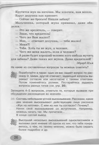 Крутится жук на ниточке. Мы хохочем, нам весело.
Вдруг дедушка как крикнет:
— Сейчас же бросьте! Нашли забаву!
Мальчишка, который жука привязал, даже оби­
делся.
— Это же вредитель, — говорит.
— Знаю, что вредитель!
— Чего же Вам жалко?
— Мне, — отвечает дедушка, — тебя жалко!
— Меня?!
— Тебя. Хоть ты не жук, а человек.
— Чего же меня жалеть, если я человек?
—А разве будет хороший человек кого-нибудь мучить
для забавы? Даже таких вот жуков. Даже вредителей!
Эдуард Шим
На какие из составленных вопросов ты можешь ответить?
Поработайте в парах: один из вас задаёт вопрос по рас­
сказу Э. Шима, другой отвечает; задающий вопросы вы­
ражает согласие или несогласие с такими ответами.
Потом поменяйтесь ролями. Постарайтесь задавать
вопросы разных типов (см. упр. 35).
Запишите 4-5 вопросов, отметьте те, которые вызвали при
обсуждении расхождение во мнениях.
Составь небольшое устное высказывание. Расскажи, какие
два мнения высказывают действующие лица рассказа
«Жук на ниточке». С кем из них ты согласен? Почему?
Начни своё высказывание со вступления. Например,
можешь начать так: Мы прочитали...
В конце сделай вывод.
Выслушай несколько высказываний одноклассников и
выскажи своё мнение об одном из них: что тебе понра­
вилось, о чём, по твоему мнению, можно было сказать
более подробно и др.
 