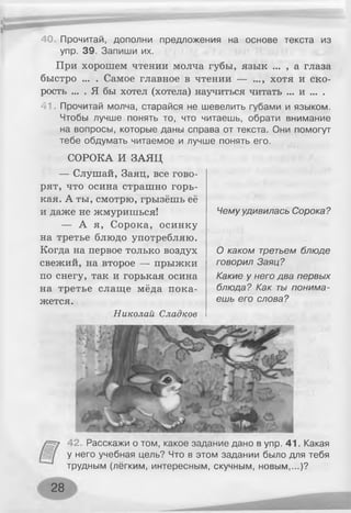 40. Прочитай, дополни предложения на основе текста из
упр. 39. Запиши их.
При хорошем чтении молча губы, язык ... , а глаза
быстро ... . Самое главное в чтении — ..., хотя и ско­
рость ... . Я бы хотел (хотела) научиться читать ... и ... .
41. Прочитай молча, старайся не шевелить губами и языком.
Чтобы лучше понять то, что читаешь, обрати внимание
на вопросы, которые даны справа от текста. Они помогут
тебе обдумать читаемое и лучше понять его.
СОРОКА И ЗАЯЦ
— Слушай, Заяц, все гово­
рят, что осина страшно горь­
кая. А ты, смотрю, грызёшь её
и даже не жмуришься!
— А я, Сорока, осинку
на третье блюдо употребляю.
Когда на первое только воздух
свежий, на второе — прыжки
по снегу, так и горькая осина
на третье слаще мёда пока­
жется.
Николай Сладкое
Чемуудивилась Сорока?
О каком третьем блюде
говорил Заяц?
Какие у него два первых
блюда? Как ты понима­
ешь его слова?
42. Расскажи о том, какое задание дано в упр. 41. Какая
у него учебная цель? Что в этом задании было для тебя
трудным (лёгким, интересным, скучным, новым,...)?
28
 