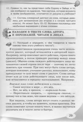 Сравни то, как ты представил себе Сороку и Зайца, и то,
как изобразил их художник. Чем картина, которая возникла
в твоём воображении, отличается от рисунка в учебнике?
^ 44. Составь словарный диктант из слов, которые дава­
лись для запоминания (во втором и в начале третьего
класса). Их может быть 10-12. Вспомни пословицы или
необычные выражения с этими словами.
НАХОДИМ В ТЕКСТЕ СЛОВА АВТОРА
И ПЕРСОНАЖЕЙ. ЧИТАЕМ В ЛИЦАХ
....................... ...................Щ.........................................' " ' " " « М Ш М М Ш Ш Н Ш П Н Н Ш
45. Послушай и определи, о чём говорится в тексте
(какова тема этого учебного текста?).
В художественном произведении очень часто исполь­
зуется диалог, который вставляется в авторский текст.
Например, автор описывает место действия, героев своего
произведения, а потом приводит разговор между ними
(диалог). Обычно слова каждого действующего лица на­
чинаются с новой строки после тире — поэтому их легко
заметить при чтении. При них могут быть слова автора,
которые поясняют, уточняют рассказ, показывают, кому
принадлежат те или иные слова в диалоге. Слова автора
стоят или до слов действующего лица, или после них,
или вставляются в середину высказывания. Например:
Вначале взял слово медвежонок и сказал:
— Самое вкусное в мире — это мёд.
— Нет, не мёд, а орешки, — возразила белка.
— Перестаньте спорить, — хрюкнула свинья, —
потому что и так ясно, что самое вкусное — это жёлуди.
Как видишь, слова автора могут стоять в разных ме­
стах диалога, и чтобы их заметить, нужна практика. Эти
слова помогают лучше понять текст, и важно научиться
различать их в тексте легко и быстро.
29
 