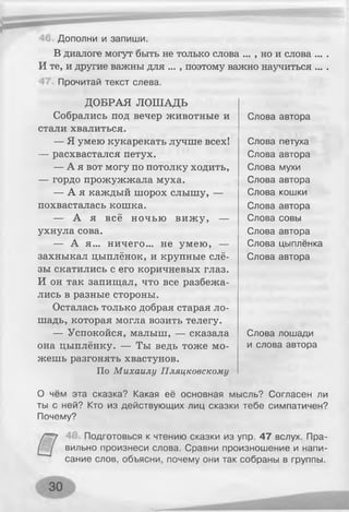 Дополни и запиши.
В диалоге могут быть не только слова ... , но и слова ... .
И те, и другие важны для ... , поэтому важно научиться ... .
Прочитай текст слева.
ДОБРАЯ ЛОШАДЬ
Собрались под вечер животные и
стали хвалиться.
— Я умею кукарекать лучше всех!
— расхвастался петух.
— А я вот могу по потолку ходить,
— гордо прожужжала муха.
— А я каждый шорох слышу, —
похвасталась кошка.
— А я всё ночью виж у, —
ухнула сова.
— А я... ничего... не умею, —
захныкал цыплёнок, и крупные слё­
зы скатились с его коричневых глаз.
И он так запищал, что все разбежа­
лись в разные стороны.
Осталась только добрая старая ло­
шадь, которая могла возить телегу.
— Успокойся, малыш, — сказала
она цыплёнку. — Ты ведь тоже мо­
жешь разгонять хвастунов.
По Михаилу Пляцковскому
О чём эта сказка? Какая её основная мысль? Согласен ли
ты с ней? Кто из действующих лиц сказки тебе симпатичен?
Почему?
Подготовься к чтению сказки из упр. 47 вслух. Пра­
вильно произнеси слова. Сравни произношение и напи­
сание слов, объясни, почему они так собраны в группы.
Слова автора
Слова петуха
Слова автора
Слова мухи
Слова автора
Слова кошки
Слова автора
Слова совы
Слова автора
Слова цыплёнка
Слова автора
Слова лошади
и слова автора
 