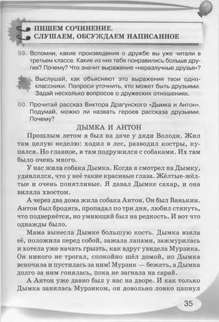 ПИШЕМ СОЧИНЕНИЕ.
СЛУШАЕМ, ОБСУЖДАЕМ НАПИСАННОЕ
— .......................................... ■ " м м —
59. Вспомни, какие произведения о дружбе вы уже читали в
третьем классе. Какие из них тебе понравились больше дру­
гих? Почему? Что значит выражение «неразлучные друзья»?
*
Выслушай, как объясняют это выражения твои одно­
классники. Попроси уточнить, кто может быть друзьями.
Задай несколько вопросов о дружеских отношениях.
60. Прочитай рассказ Виктора Драгунского «Дымка и Антон».
Подумай, можно ли назвать героев рассказа друзьями.
Почему?
ДЫМКА И АНТОН
Прошлым летом я был на даче у дяди Володи. Жил
там целую неделю: ходил в лес, разводил костры, ку­
пался. Но главное, я там подружился с собаками. Их там
было очень много.
У нас жила собака Дымка. Когда я смотрел на Дымку,
удивлялся, что у неё такие красивые глаза. Жёлтые-жёл-
тые и очень понятливые. Я давал Дымке сахар, и она
виляла хвостом.
А через два дома жила собака Антон. Он был Ванькин.
Антон был бродяга, пропадал по три дня, любил стянуть,
что подвернётся, но умнющий был на редкость. И вот что
однажды было.
Мама вынесла Дымке большую кость. Дымка взяла
её, положила перед собой, зажала лапами, зажмурилась
и хотела уже начать грызть, как вдруг увидела Мурзика.
Он никого не трогал, спокойно шёл домой, но Дымка
вскочила и пустилась за ним! Мурзик — бежать, а Дымка
долго за ним гонялась, пока не загнала на сарай.
А Антон уже давно был у нас на дворе. И как только
Дымка занялась Мурзиком, он довольно ловко цапнул
35
 