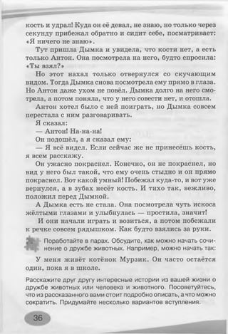 кость и удрал! Куда он её девал, не знаю, но только через
секунду прибежал обратно и сидит себе, посматривает:
«Я ничего не знаю».
Тут пришла Дымка и увидела, что кости нет, а есть
только Антон. Она посмотрела на него, будто спросила:
«Ты взял?»
Но этот нахал только отвернулся со скучающим
видом. Тогда Дымка снова посмотрела ему прямо в глаза.
Но Антон даже ухом не повёл. Дымка долго на него смо­
трела, а потом поняла, что у него совести нет, и отошла.
Антон хотел было с ней поиграть, но Дымка совсем
перестала с ним разговаривать.
Я сказал:
— Антон! На-на-на!
Он подошёл, а я сказал ему:
— Я всё видел. Если сейчас же не принесёшь кость,
я всем расскажу.
Он ужасно покраснел. Конечно, он не покраснел, но
вид у него был такой, что ему очень стыдно и он прямо
покраснел. Вот какой умный! Побежал куда-то, и вот уже
вернулся, а в зубах несёт кость. И тихо так, вежливо,
положил перед Дымкой.
А Дымка есть не стала. Она посмотрела чуть искоса
жёлтыми глазами и улыбнулась — простила, значит!
И они начали играть и возиться, а потом побежали
к речке совсем рядышком. Как будто взялись за руки.
д * Поработайте в парах. Обсудите, как можно начать сочи­
нение о дружбе животных. Например, можно начать так:
У меня живёт котёнок Мурзик. Он часто остаётся
один, пока я в школе.
Расскажите друг другу интересные истории из вашей жизни о
дружбе животных или человека и животного. Посоветуйтесь,
что из рассказанного вами стоит подробно описать, а что можно
сократить. Придумайте несколько вариантов вступления.
36
 