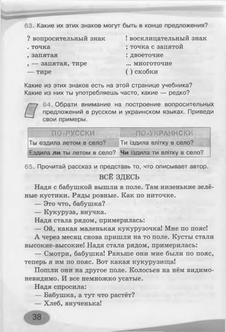 63. Какие их этих знаков могут быть в конце предложения?
? вопросительный знак ! восклицательный знак
. точка ; точка с запятой
, запятая : двоеточие
, — запятая, тире ... многоточие
— тире ( ) скобки
Какие из этих знаков есть на этой странице учебника?
Какие из них ты употребляешь часто, какие — редко?
64. Обрати внимание на построение вопросительных
предложений в русском и украинском языках. Приведи
свои примеры.
ПО-РУССКИ ЛО-УКРАЙНСКИ
Ты ездила летом в село? Ти їздила влітку в село?
Ездила ли ты летом в село? Чи їздила ти влітку в село?
65. Прочитай рассказ и представь то, что описывает автор.
ВСЁ ЗДЕСЬ
Надя с бабушкой вышли в поле. Там низенькие зелё­
ные кустики. Ряды ровные. Как по ниточке.
— Это что, бабушка?
— Кукуруза, внучка.
Надя стала рядом, примерилась:
— Ой, какая маленькая кукурузочка! Мне по пояс!
А через месяц снова пришли на то поле. Кусты стали
высокие-высокие! Надя стала рядом, примерилась:
— Смотри, бабушка! Раньше они мне были по пояс,
теперь я им по пояс. Вот какая кукурузища!
Пошли они на другое поле. Колосьев на нём видимо-
невидимо. И все немножко усатые.
Надя спросила:
— Бабушка, а тут что растёт?
— Хлеб, внученька!
 