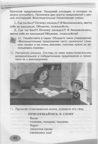 Прочитай предложения. Придумай ситуации, в которых их
можно употребить. Произнеси две группы предложений с раз­
ной интонацией. Восклицательные предложения спиши.
1. Где ты был? Почему опоздал? Я беспокоилась, места
себе не находила. Объясни, пожалуйста.
2. Где ты был?! Почему опоздал?! Я беспокоилась,
места себе не находила! Объясни, пожалуйста!
*
69. Поработайте в парах. Обсудите такое утверждение:
«Восклицательные предложения часто произносят слиш­
ком громко и не очень вежливо, поэтому нужно их ис­
пользовать пореже».
70. Рассмотри рисунок. Составь по нему повествовательное,
вопросительное и побудительное предложения и произ­
неси их с восклицанием.
71 Прочитай стихотворение молча, определи его тему.
ПРИСЛУШАЙТЕСЬ К СЛОВУ
Была
тишина, тишина, тишина.
Вдруг
грохотом грома
сменилась она!
 