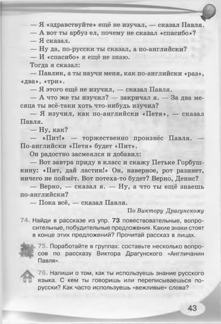 — Я «здравствуйте» ещё не изучал, — сказал Павля.
— А вот ты арбуз ел, почему не сказал «спасибо»?
— Я сказал.
— Ну да, по-русски ты сказал, а по-английски?
— И «спасибо» я ещё не знаю.
Тогда я сказал:
— Павлик, а ты научи меня, как по-английски «раз»,
«два», «три».
— Я этого ещё не изучил, — сказал Павля.
— А что же ты изучил? — закричал я. — За два ме­
сяца ты всё-таки хоть что-нибудь изучил?
— Я изучил, как по-английски «Петя», — сказал
Павля.
— Ну, как?
— «Пит!» — торжественно произнёс Павля. —
По-английски «Петя» будет «Пит».
Он радостно засмеялся и добавил:
— Вот завтра приду в класс и скажу Петьке Горбуш-
кину: «Пит, дай ластик!» Он, наверное, рот разинет,
ничего не поймёт. Вот потеха-то будет? Верно, Денис?
— Верно, — сказал я. — Ну, а что ты ещё знаешь
по-английски?
— Пока всё, — сказал Павля.
По Виктору Драгунскому
74. Найди в рассказе из упр. 73 повествовательные, вопро­
сительные, побудительные предложения. Какие знаки стоят
в конце этих предложений? Прочитай рассказ в лицах.
75. Поработайте в группах: составьте несколько вопро­
сов по рассказу Виктора Драгунского «Англичанин
Павля».
76. Напиши о том, как ты используешь знание русского
языка. С кем ты говоришь или переписываешься по-
русски? Как часто используешь «вежливые» слова?
 