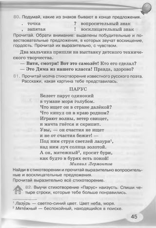 80. Подумай, какие из знаков бывают в конце предложения.
. точка ? вопросительный знак
, запятая ! восклицательный знак
Прочитай. Обрати внимание: выделены побудительные и по­
вествовательные предложения, в которых звучат восхищение,
гордость. Прочитай их выразительно, с чувством.
Два мальчика пришли на выставку детского техниче­
ского творчества.
— Витя, смотри! Вот это самолёт! Кто его сделал?
— Это Дима из нашего класса! Правда, здорово?
81. Прочитай молча стихотворение известного русского поэта.
Расскажи, какая картина тебе представилась.
ПАРУС
Белеет парус одинокий
в тумане моря голубом.
Что ищет он в стране далёкой?
Что кинул он в краю родном?
Играют волны, ветер свищет,
и мачта гнётся и скрипит.
Увы, — он счастия не ищет
и не от счастия бежит! —
Под ним струя светлей лазури1,
над ним луч солнца золотой.
А он, мятежный2, просит бури,
как будто в бурях есть покой!
Михаил Лермонтов
Найди в стихотворении и прочитай выразительно вопроситель­
ные и восклицательные предложения.
Прочитай выразительно всё стихотворение.
А 82. Выучи стихотворение «Парус» наизусть. Спиши че­
тыре строки, которые тебе больше понравились.
1Лазурь — светло-синий цвет. Цвет неба, моря.
2Мятежный — беспокойный, находящийся в поиске.
 